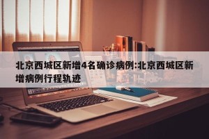 北京西城区新增4名确诊病例:北京西城区新增病例行程轨迹