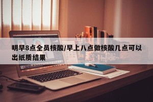 明早8点全员核酸/早上八点做核酸几点可以出纸质结果