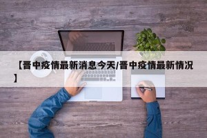 【晋中疫情最新消息今天/晋中疫情最新情况】