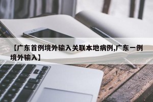 【广东首例境外输入关联本地病例,广东一例境外输入】