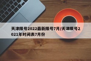 天津限号2022最新限号7月/天津限号2021年时间表7月份
