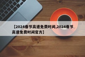 【2024春节高速免费时间,2024春节高速免费时间官方】