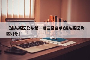 【浦东新区公布第一批三区名单/浦东新区片区划分】