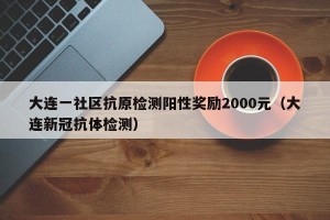 大连一社区抗原检测阳性奖励2000元（大连新冠抗体检测）