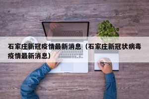 石家庄新冠疫情最新消息（石家庄新冠状病毒疫情最新消息）