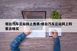 烟台汽车总站网上售票:烟台汽车总站网上购票去哪买