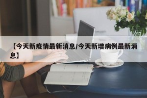 【今天新疫情最新消息/今天新增病例最新消息】