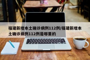 福建新增本土确诊病例112例/福建新增本土确诊病例112例是哪里的