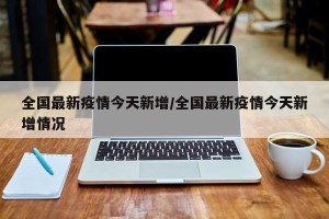 全国最新疫情今天新增/全国最新疫情今天新增情况