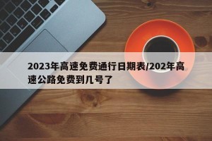 2023年高速免费通行日期表/202年高速公路免费到几号了