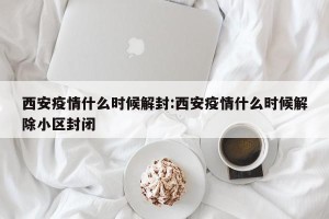 西安疫情什么时候解封:西安疫情什么时候解除小区封闭