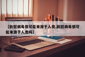 【新冠病毒很可能来源于人类,新冠病毒很可能来源于人类吗】
