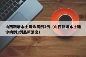 山西新增本土确诊病例1例（山西新增本土确诊病例1例最新消息）