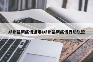 郑州最新疫情进展/郑州最新疫情行动轨迹