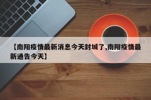 【南阳疫情最新消息今天封城了,南阳疫情最新通告今天】