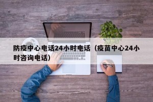 防疫中心电话24小时电话（疫苗中心24小时咨询电话）