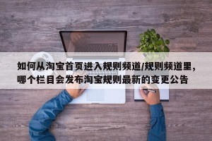 如何从淘宝首页进入规则频道/规则频道里,哪个栏目会发布淘宝规则最新的变更公告