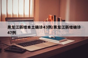 黑龙江新增本土确诊43例/黑龙江新增确诊47例