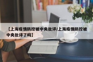 【上海疫情防控被中央批评/上海疫情防控被中央批评了吗】