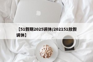 【51假期2025调休/202151放假调休】