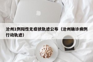 沧州1例阳性无症状轨迹公布（沧州确诊病例行动轨迹）