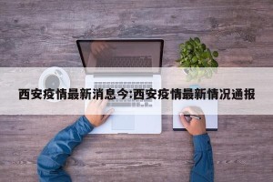 西安疫情最新消息今:西安疫情最新情况通报