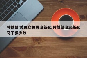 特朗普:美民众免费治新冠/特朗普治愈新冠花了多少钱