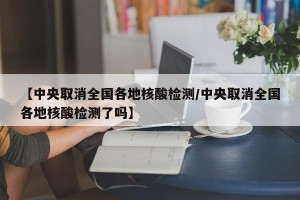 【中央取消全国各地核酸检测/中央取消全国各地核酸检测了吗】