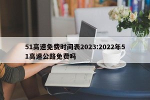 51高速免费时间表2023:2022年51高速公路免费吗