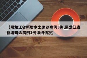 【黑龙江省新增本土确诊病例3例,黑龙江省新增确诊病例1例详细情况】