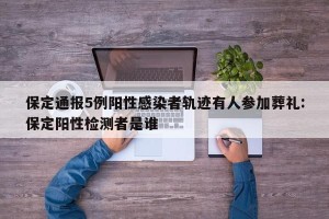 保定通报5例阳性感染者轨迹有人参加葬礼:保定阳性检测者是谁