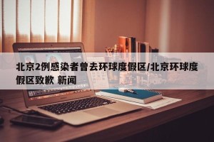 北京2例感染者曾去环球度假区/北京环球度假区致歉 新闻