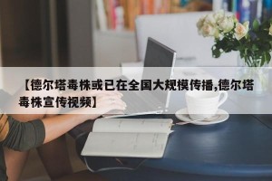 【德尔塔毒株或已在全国大规模传播,德尔塔毒株宣传视频】