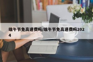 端午节免高速费吗/端午节免高速费吗2024