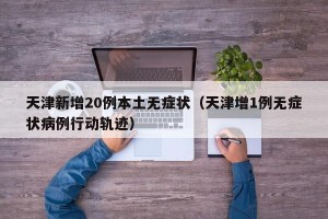 天津新增20例本土无症状（天津增1例无症状病例行动轨迹）