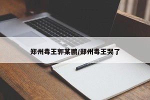 郑州毒王郭某鹏/郑州毒王哭了