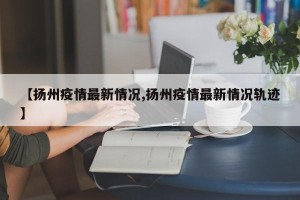 【扬州疫情最新情况,扬州疫情最新情况轨迹】