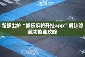 新鲜出炉“微乐麻将开挂app”解锁隐藏功能全攻略