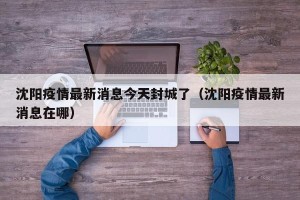沈阳疫情最新消息今天封城了（沈阳疫情最新消息在哪）