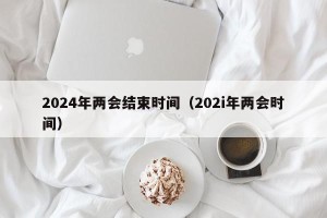 2024年两会结束时间（202i年两会时间）