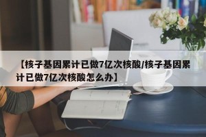 【核子基因累计已做7亿次核酸/核子基因累计已做7亿次核酸怎么办】
