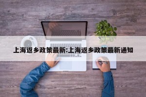 上海返乡政策最新:上海返乡政策最新通知