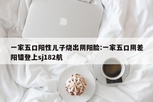 一家五口阳性儿子烧出阴阳脸:一家五口阴差阳错登上sj182航