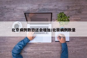北京病例数恐还会增加/北京病例数量