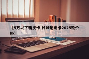【5万以下新皮卡,长城炮皮卡2025款价格】