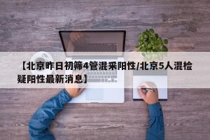 【北京昨日初筛4管混采阳性/北京5人混检疑阳性最新消息】