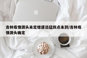 吉林疫情源头未定增速迅猛拐点未到/吉林疫情源头确定