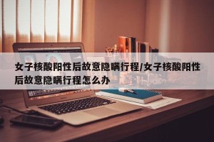 女子核酸阳性后故意隐瞒行程/女子核酸阳性后故意隐瞒行程怎么办