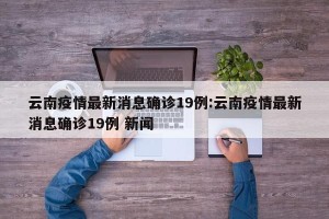 云南疫情最新消息确诊19例:云南疫情最新消息确诊19例 新闻