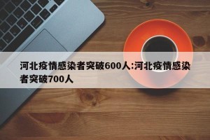 河北疫情感染者突破600人:河北疫情感染者突破700人